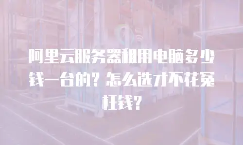 阿里云服务器租用电脑多少钱一台的？怎么选才不花冤枉钱？