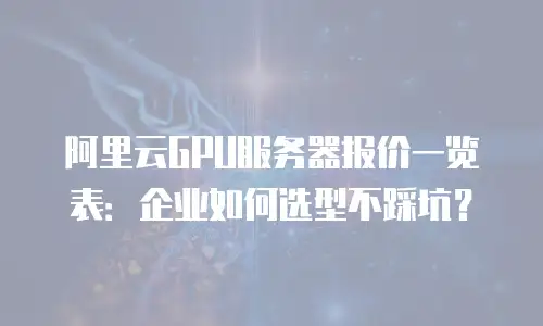阿里云GPU服务器报价一览表：企业如何选型不踩坑？