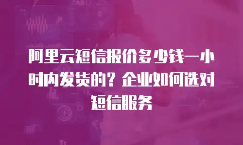 阿里云短信报价多少钱一小时内发货的？企业如何选对短信服务