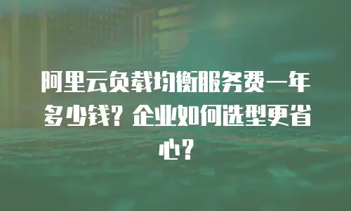 阿里云负载均衡服务费一年多少钱？企业如何选型更省心？