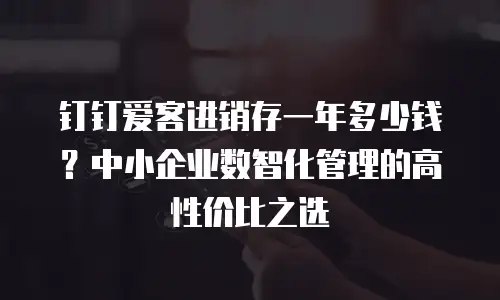 钉钉爱客进销存一年多少钱？中小企业数智化管理的高性价比之选