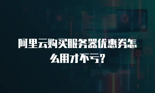 阿里云购买服务器优惠券怎么用才不亏？