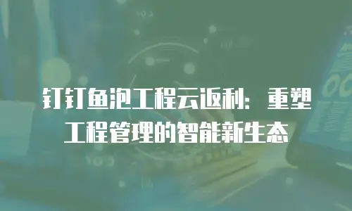 钉钉鱼泡工程云返利：重塑工程管理的智能新生态