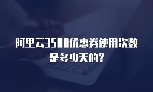 阿里云3500优惠券使用次数是多少天的？