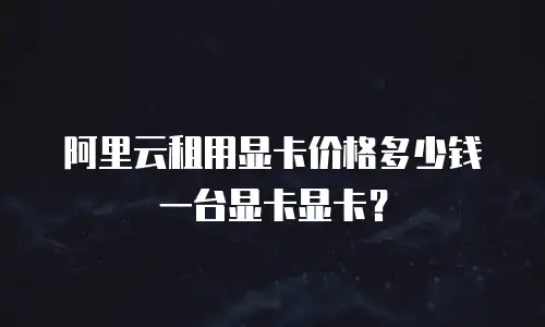 阿里云租用显卡价格多少钱一台显卡显卡？