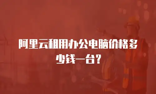阿里云租用办公电脑价格多少钱一台？