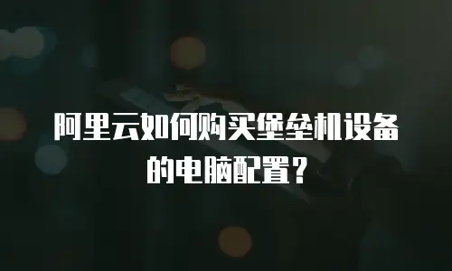 阿里云如何购买堡垒机设备的电脑配置？