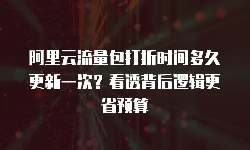 阿里云流量包打折时间多久更新一次？看透背后逻辑更省预算