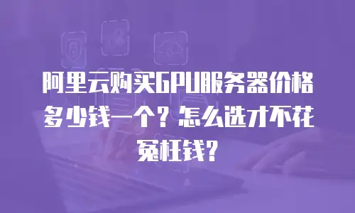 阿里云购买GPU服务器价格多少钱一个？怎么选才不花冤枉钱？