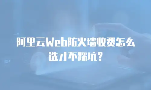 阿里云Web防火墙收费怎么选才不踩坑？