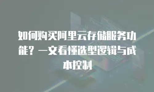 如何购买阿里云存储服务功能？一文看懂选型逻辑与成本控制