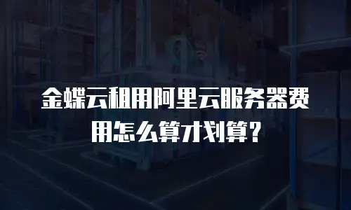 金蝶云租用阿里云服务器费用怎么算才划算？