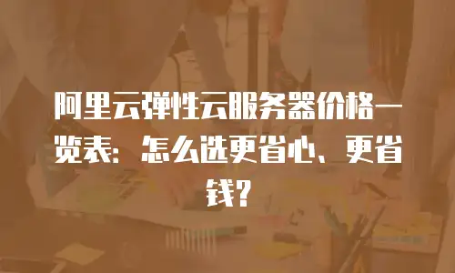 阿里云弹性云服务器价格一览表：怎么选更省心、更省钱？