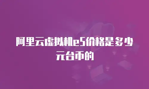 阿里云虚拟机e5价格是多少元台币的