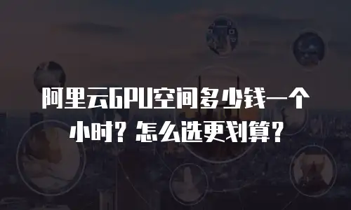 阿里云GPU空间多少钱一个小时？怎么选更划算？