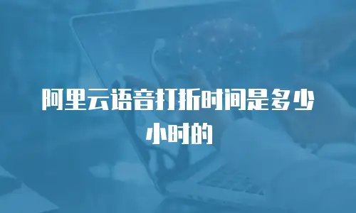 阿里云语音打折时间是多少小时的