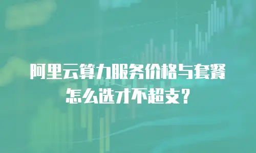 阿里云算力服务价格与套餐怎么选才不超支？