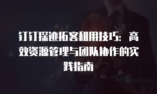 钉钉探迹拓客租用技巧：高效资源管理与团队协作的实践指南