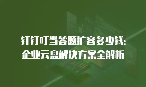 钉钉叮当答题扩容多少钱：企业云盘解决方案全解析