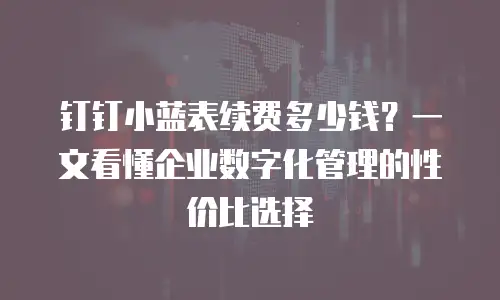 钉钉小蓝表续费多少钱？一文看懂企业数字化管理的性价比选择