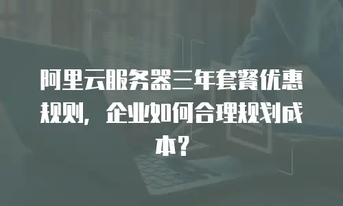 阿里云服务器三年套餐优惠规则，企业如何合理规划成本？