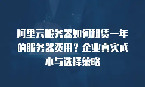 阿里云服务器如何租赁一年的服务器费用？企业真实成本与选择策略