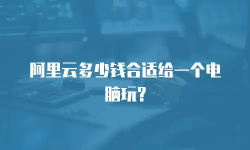 阿里云多少钱合适给一个电脑玩？