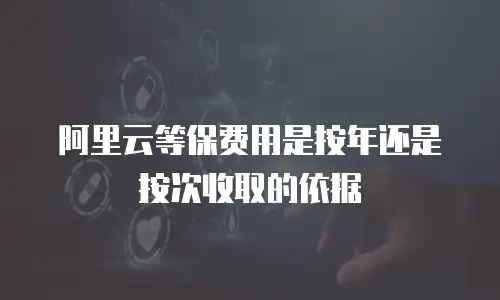 阿里云等保费用是按年还是按次收取的依据