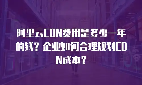 阿里云CDN费用是多少一年的钱？企业如何合理规划CDN成本？