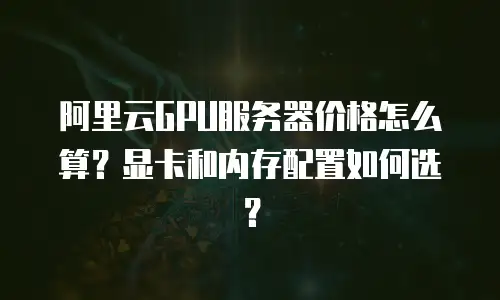 阿里云GPU服务器价格怎么算？显卡和内存配置如何选？