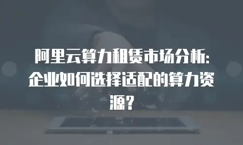 阿里云算力租赁市场分析：企业如何选择适配的算力资源？