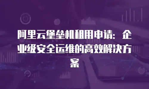 阿里云堡垒机租用申请：企业级安全运维的高效解决方案