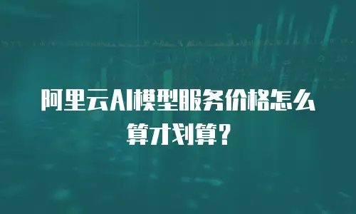 阿里云AI模型服务价格怎么算才划算？