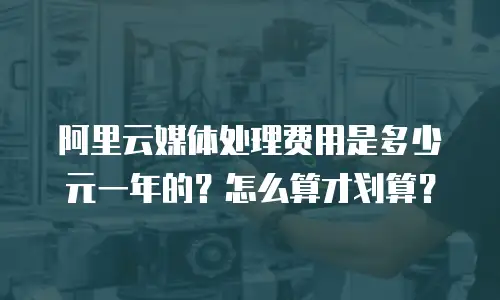 阿里云媒体处理费用是多少元一年的？怎么算才划算？