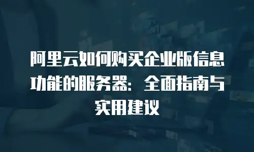 阿里云如何购买企业版信息功能的服务器：全面指南与实用建议