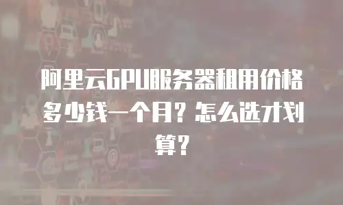阿里云GPU服务器租用价格多少钱一个月？怎么选才划算？
