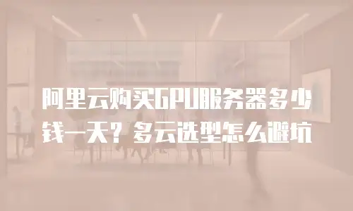 阿里云购买GPU服务器多少钱一天？多云选型怎么避坑