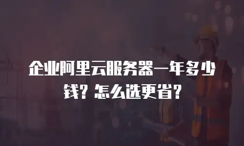 企业阿里云服务器一年多少钱？怎么选更省？