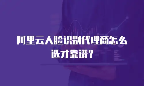 阿里云人脸识别代理商怎么选才靠谱？