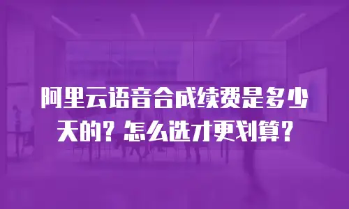 阿里云语音合成续费是多少天的？怎么选才更划算？