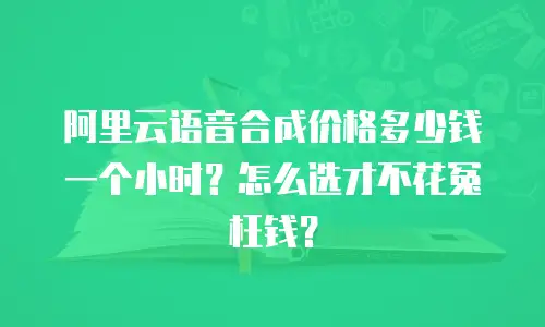 阿里云语音合成价格多少钱一个小时？怎么选才不花冤枉钱？