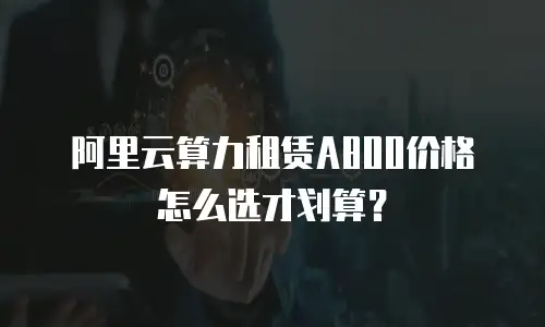 阿里云算力租赁A800价格怎么选才划算？