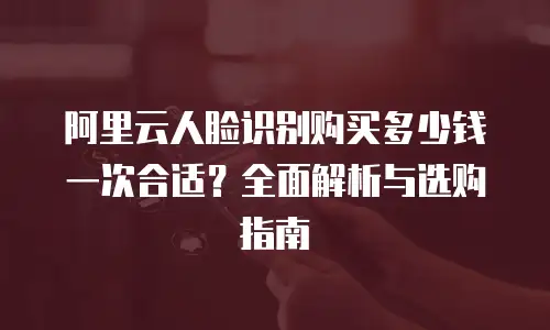 阿里云人脸识别购买多少钱一次合适？全面解析与选购指南