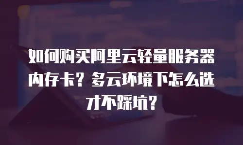 如何购买阿里云轻量服务器内存卡？多云环境下怎么选才不踩坑？