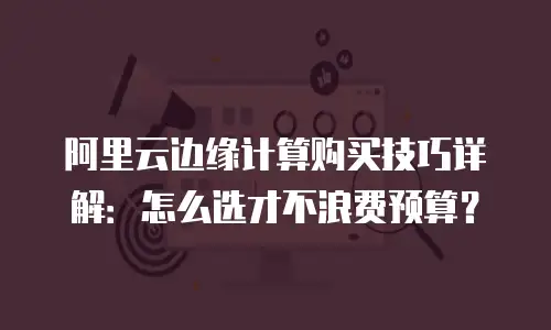 阿里云边缘计算购买技巧详解：怎么选才不浪费预算？