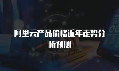 阿里云产品价格近年走势分析预测