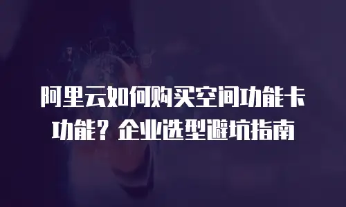 阿里云如何购买空间功能卡功能？企业选型避坑指南