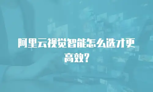 阿里云视觉智能怎么选才更高效？