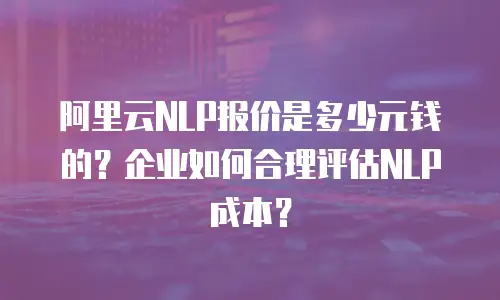 阿里云NLP报价是多少元钱的？企业如何合理评估NLP成本？