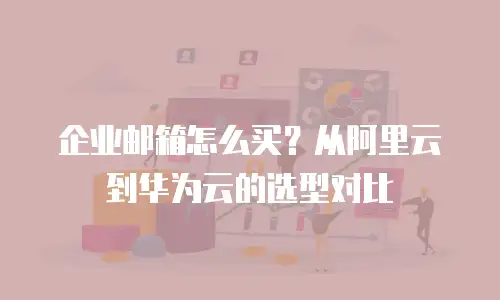 企业邮箱怎么买？从阿里云到华为云的选型对比